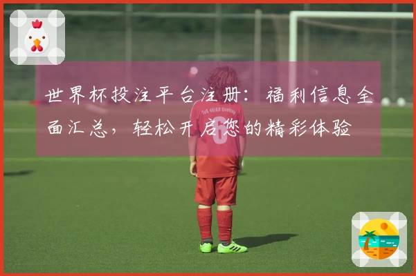 世界杯投注平台注册：福利信息全面汇总，轻松开启您的精彩体验